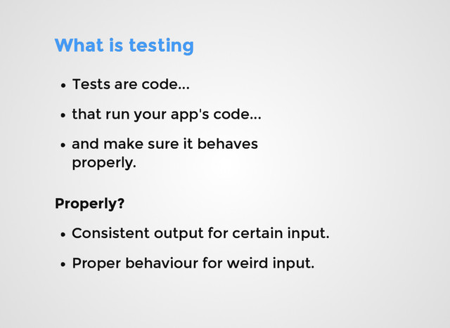 What is testing
What is testing
Tests are code...
Tests are code...
that run your app's code...
that run your app's code...
and make sure it behaves
and make sure it behaves
properly.
properly.
Properly?
Properly?
Consistent output for certain input.
Consistent output for certain input.
Proper behaviour for weird input.
Proper behaviour for weird input.
