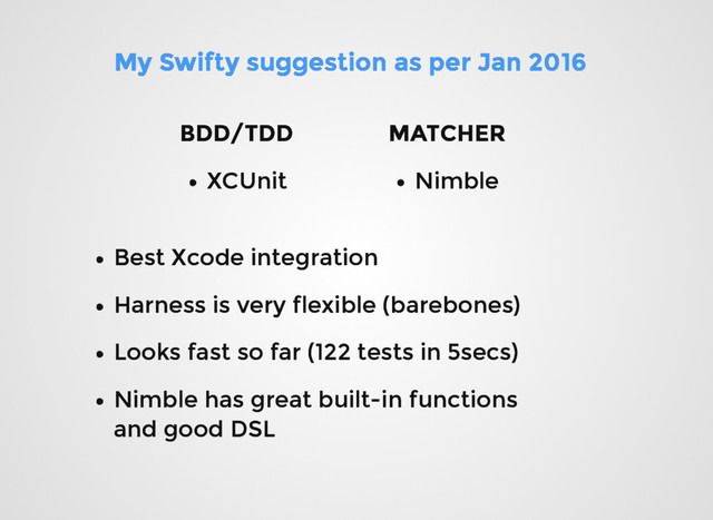 My Swifty suggestion as per Jan 2016
My Swifty suggestion as per Jan 2016
XCUnit
XCUnit
BDD/TDD
BDD/TDD MATCHER
MATCHER
Nimble
Nimble
Best Xcode integration
Best Xcode integration
Harness is very flexible (barebones)
Harness is very flexible (barebones)
Looks fast so far (122 tests in 5secs)
Looks fast so far (122 tests in 5secs)
Nimble has great built-in functions
Nimble has great built-in functions
and good DSL
and good DSL

