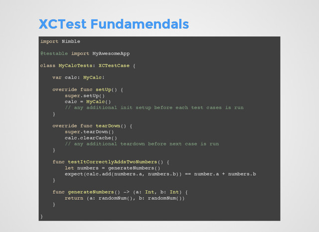 XCTest Fundamendals
XCTest Fundamendals
import Nimble
@testable import MyAwesomeApp
class MyCalcTests: XCTestCase {
var calc: MyCalc!
override func setUp() {
super.setUp()
calc = MyCalc()
// any additional init setup before each test cases is run
}
override func tearDown() {
super.tearDown()
calc.clearCache()
// any additional teardown before next case is run
}
func testItCorrectlyAddsTwoNumbers() {
let numbers = generateNumbers()
expect(calc.add(numbers.a, numbers.b)) == number.a + numbers.b
}
func generateNumbers() -> (a: Int, b: Int) {
return (a: randomNum(), b: randomNum())
}
}
