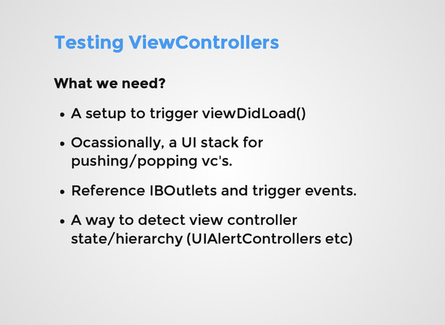 Testing ViewControllers
Testing ViewControllers
What we need?
What we need?
A setup to trigger viewDidLoad()
A setup to trigger viewDidLoad()
Reference IBOutlets and trigger events.
Reference IBOutlets and trigger events.
A way to detect view controller
A way to detect view controller
state/hierarchy (UIAlertControllers etc)
state/hierarchy (UIAlertControllers etc)
Ocassionally, a UI stack for
Ocassionally, a UI stack for
pushing/popping vc's.
pushing/popping vc's.
