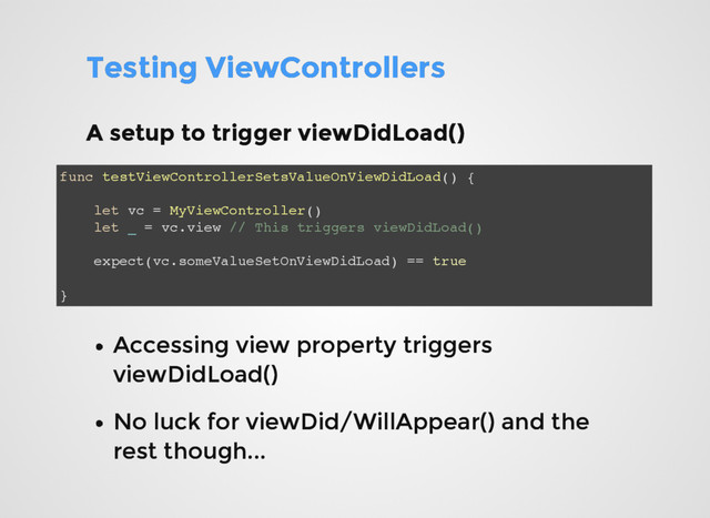Testing ViewControllers
Testing ViewControllers
A setup to trigger viewDidLoad()
A setup to trigger viewDidLoad()
func testViewControllerSetsValueOnViewDidLoad() {
let vc = MyViewController()
let _ = vc.view // This triggers viewDidLoad()
expect(vc.someValueSetOnViewDidLoad) == true
}
Accessing view property triggers
Accessing view property triggers
viewDidLoad()
viewDidLoad()
No luck for viewDid/WillAppear() and the
No luck for viewDid/WillAppear() and the
rest though...
rest though...
