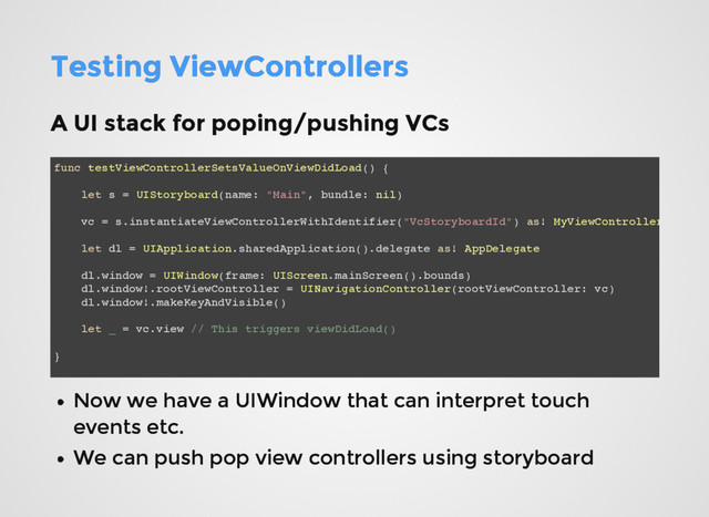Testing ViewControllers
Testing ViewControllers
A UI stack for poping/pushing VCs
A UI stack for poping/pushing VCs
func testViewControllerSetsValueOnViewDidLoad() {
let s = UIStoryboard(name: "Main", bundle: nil)
vc = s.instantiateViewControllerWithIdentifier("VcStoryboardId") as! MyViewController
let dl = UIApplication.sharedApplication().delegate as! AppDelegate
dl.window = UIWindow(frame: UIScreen.mainScreen().bounds)
dl.window!.rootViewController = UINavigationController(rootViewController: vc)
dl.window!.makeKeyAndVisible()
let _ = vc.view // This triggers viewDidLoad()
}
Now we have a UIWindow that can interpret touch
Now we have a UIWindow that can interpret touch
events etc.
events etc.
We can push pop view controllers using storyboard
We can push pop view controllers using storyboard
