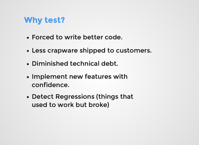 Why test?
Why test?
Forced to write better code.
Forced to write better code.
Less crapware shipped to customers.
Less crapware shipped to customers.
Diminished technical debt.
Diminished technical debt.
Implement new features with
Implement new features with
confidence.
confidence.
Detect Regressions (things that
Detect Regressions (things that
used to work but broke)
used to work but broke)
