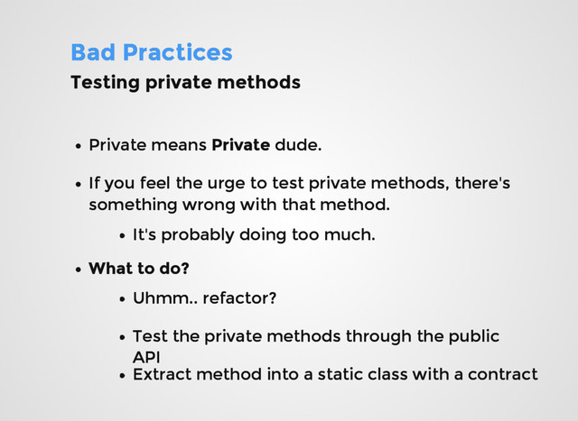 Bad Practices
Bad Practices
Testing private methods
Testing private methods
Private means
Private means Private
Private dude.
dude.
If you feel the urge to test private methods, there's
If you feel the urge to test private methods, there's
something wrong with that method.
something wrong with that method.
It's probably doing too much.
It's probably doing too much.
What to do?
What to do?
Uhmm.. refactor?
Uhmm.. refactor?
Test the private methods through the public
Test the private methods through the public
API
API
Extract method into a static class with a contract
Extract method into a static class with a contract
