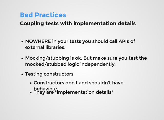 Bad Practices
Bad Practices
Coupling tests with implementation details
Coupling tests with implementation details
NOWHERE in your tests you should call APIs of
NOWHERE in your tests you should call APIs of
external libraries.
external libraries.
Mocking/stubbing is ok. But make sure you test the
Mocking/stubbing is ok. But make sure you test the
mocked/stubbed logic independently.
mocked/stubbed logic independently.
Testing constructors
Testing constructors
Constructors don't and shouldn't have
Constructors don't and shouldn't have
behaviour
behaviour
They are "implementation details"
They are "implementation details"
