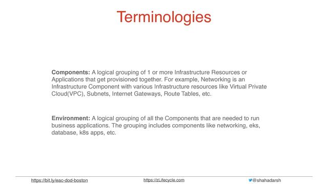 @shahadarsh
https://zLifecycle.com
https://bit.ly/eac-dod-boston
Terminologies
Components: A logical grouping of 1 or more Infrastructure Resources or
Applications that get provisioned together. For example, Networking is an
Infrastructure Component with various Infrastructure resources like Virtual Private
Cloud(VPC), Subnets, Internet Gateways, Route Tables, etc.
Environment: A logical grouping of all the Components that are needed to run
business applications. The grouping includes components like networking, eks,
database, k8s apps, etc.
