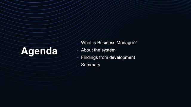 Agenda
- What is Business Manager?
- About the system
- Findings from development
- Summary
