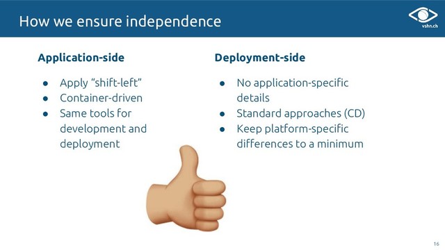 Application-side
● Apply “shift-left”
● Container-driven
● Same tools for
development and
deployment
16
16
How we ensure independence
Deployment-side
● No application-specific
details
● Standard approaches (CD)
● Keep platform-specific
differences to a minimum
