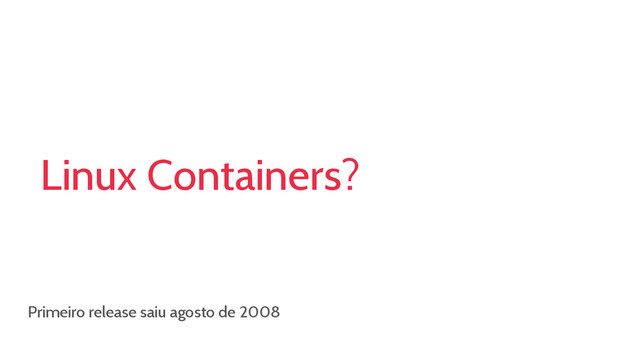 Linux Containers?
Primeiro release saiu agosto de 2008
