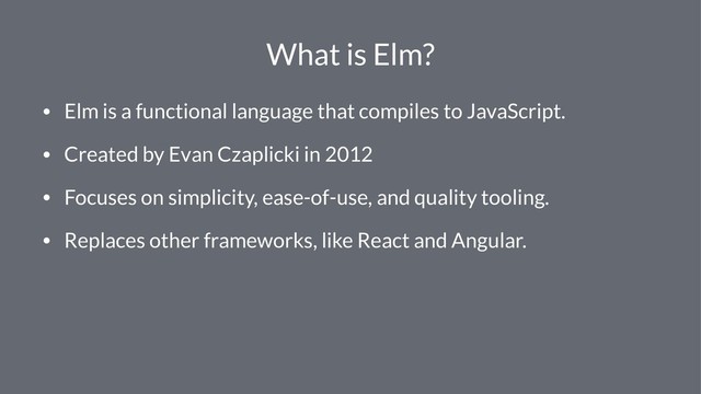 What is Elm?
• Elm is a functional language that compiles to JavaScript.
• Created by Evan Czaplicki in 2012
• Focuses on simplicity, ease-of-use, and quality tooling.
• Replaces other frameworks, like React and Angular.
