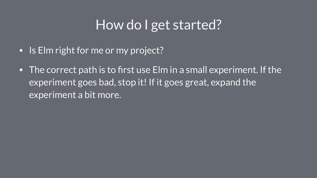 How do I get started?
• Is Elm right for me or my project?
• The correct path is to ﬁrst use Elm in a small experiment. If the
experiment goes bad, stop it! If it goes great, expand the
experiment a bit more.
