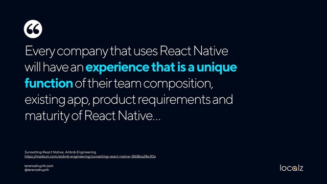 Every company that uses React Native
will have an experience that is a unique
function of their team composition,
existing app, product requirements and
maturity of React Native…
Sunsetting React Native, Airbnb Engineering 
https://medium.com/airbnb-engineering/sunsetting-react-native-1868ba28e30a
‘‘
terencehuynh.com 
@terencehuynh
