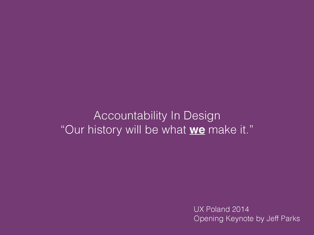 Accountability In Design
“Our history will be what we make it.”
UX Poland 2014
Opening Keynote by Jeff Parks
