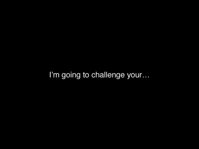I’m going to challenge your…
