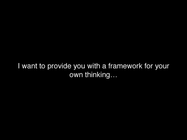 I want to provide you with a framework for your
own thinking…
