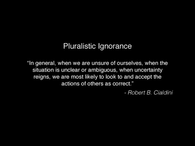 “In general, when we are unsure of ourselves, when the
situation is unclear or ambiguous, when uncertainty
reigns, we are most likely to look to and accept the
actions of others as correct.”
Pluralistic Ignorance
- Robert B. Cialdini
