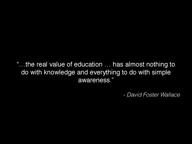 “…the real value of education … has almost nothing to
do with knowledge and everything to do with simple
awareness.”
- David Foster Wallace
