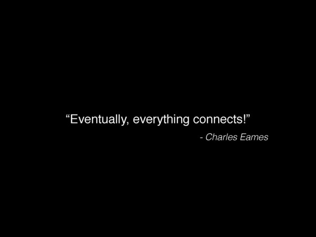 “Eventually, everything connects!”
- Charles Eames
