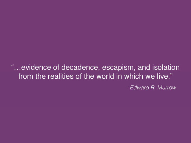 “…evidence of decadence, escapism, and isolation
from the realities of the world in which we live.”
- Edward R. Murrow
