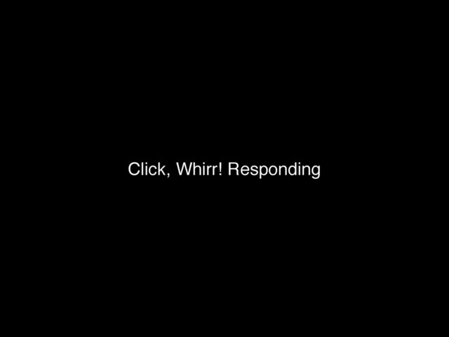 Click, Whirr! Responding
