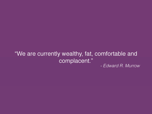 “We are currently wealthy, fat, comfortable and
complacent.”
- Edward R. Murrow
