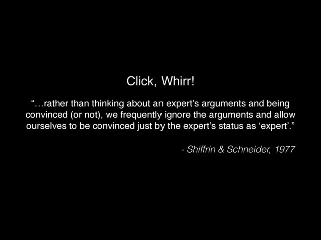 Click, Whirr!
“…rather than thinking about an expert’s arguments and being
convinced (or not), we frequently ignore the arguments and allow
ourselves to be convinced just by the expert’s status as ‘expert’.”!
- Shiffrin & Schneider, 1977
