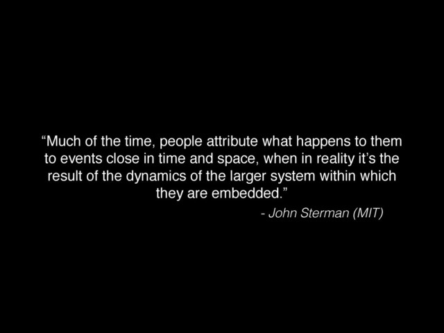 “Much of the time, people attribute what happens to them
to events close in time and space, when in reality it’s the
result of the dynamics of the larger system within which
they are embedded.”
- John Sterman (MIT)
