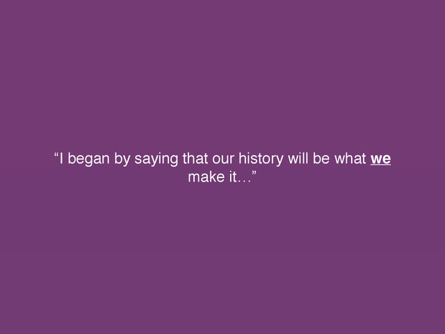 “I began by saying that our history will be what we
make it…”

