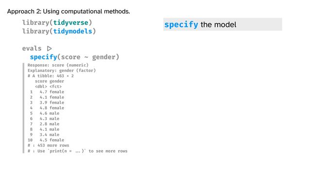 library(tidyverse)


library(tidymodels)


evals
|>

specify(score ~ gender)


Approach 2: Using computational methods.
Response: score (numeric)


Explanatory: gender (factor)


# A tibble: 463 × 2


score gender


 


1 4.7 female


2 4.1 female


3 3.9 female


4 4.8 female


5 4.6 male


6 4.3 male


7 2.8 male


8 4.1 male


9 3.4 male


10 4.5 female


# ℹ 453 more rows


# ℹ Use `print(n =
...
)` to see more rows
specify the model

