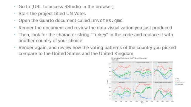 ‣ Go to [URL to access RStudio in the browser]


‣ Start the project titled UN Votes


‣ Open the Quarto document called unvotes.qmd


‣ Render the document and review the data visualization you just produced


‣ Then, look for the character string “Turkey” in the code and replace it with
another country of your choice


‣ Render again, and review how the voting patterns of the country you picked
compare to the United States and the United Kingdom
