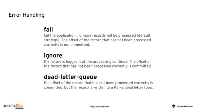 @systemcraftsman
Error Handling
fail
fail the application, no more records will be processed (default
strategy). The offset of the record that has not been processed
correctly is not committed.
ignore
the failure is logged, but the processing continue. The offset of
the record that has not been processed correctly is committed.
dead-letter-queue
the offset of the record that has not been processed correctly is
committed, but the record is written to a Kafka dead letter topic.
