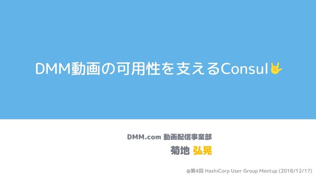 DMM動画の可用性を支えるConsul
DMM.com 動画配信事業部
菊地 弘晃
@第4回 HashiCorp User Group Meetup (2018/12/17)
