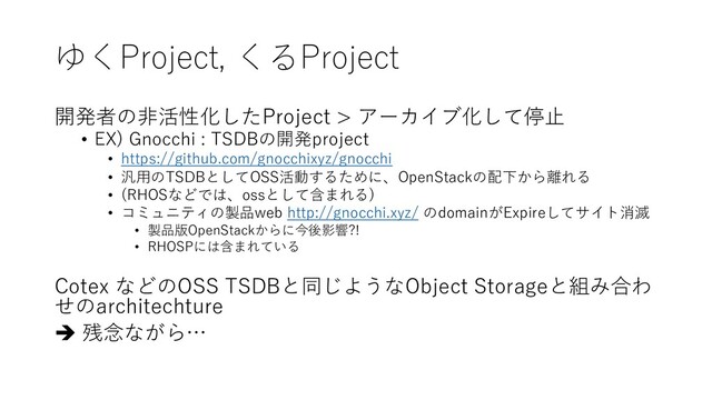 ゆくProject, くるProject
開発者の⾮活性化したProject > アーカイブ化して停⽌
• EX) Gnocchi : TSDBの開発project
• https://github.com/gnocchixyz/gnocchi
• 汎⽤のTSDBとしてOSS活動するために、OpenStackの配下から離れる
• (RHOSなどでは、ossとして含まれる)
• コミュニティの製品web http://gnocchi.xyz/ のdomainがExpireしてサイト消滅
• 製品版OpenStackからに今後影響?!
• RHOSPには含まれている
Cotex などのOSS TSDBと同じようなObject Storageと組み合わ
せのarchitechture
è 残念ながら…
