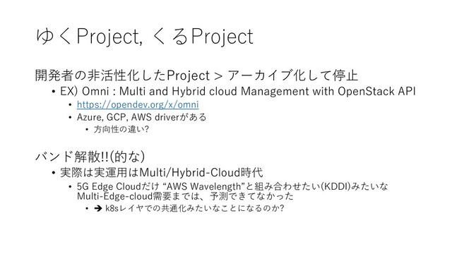 ゆくProject, くるProject
開発者の⾮活性化したProject > アーカイブ化して停⽌
• EX) Omni : Multi and Hybrid cloud Management with OpenStack API
• https://opendev.org/x/omni
• Azure, GCP, AWS driverがある
• ⽅向性の違い?
バンド解散!!(的な)
• 実際は実運⽤はMulti/Hybrid-Cloud時代
• 5G Edge Cloudだけ “AWS Wavelength”と組み合わせたい(KDDI)みたいな
Multi-Edge-cloud需要までは、予測できてなかった
• è k8sレイヤでの共通化みたいなことになるのか?
