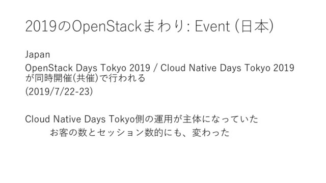 2019のOpenStackまわり: Event (⽇本)
Japan
OpenStack Days Tokyo 2019 / Cloud Native Days Tokyo 2019
が同時開催(共催)で⾏われる
(2019/7/22-23)
Cloud Native Days Tokyo側の運⽤が主体になっていた
お客の数とセッション数的にも、変わった
