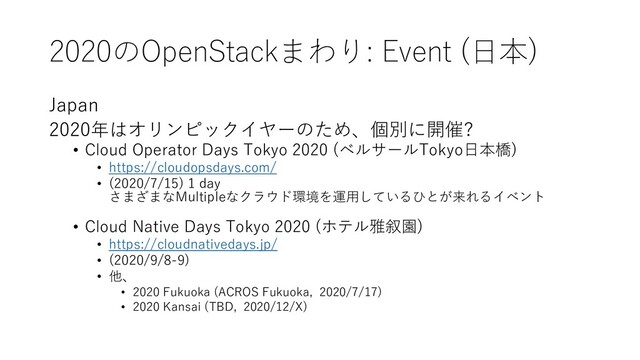 2020のOpenStackまわり: Event (⽇本)
Japan
2020年はオリンピックイヤーのため、個別に開催?
• Cloud Operator Days Tokyo 2020 (ベルサールTokyo⽇本橋)
• https://cloudopsdays.com/
• (2020/7/15) 1 day
さまざまなMultipleなクラウド環境を運⽤しているひとが来れるイベント
• Cloud Native Days Tokyo 2020 (ホテル雅叙園)
• https://cloudnativedays.jp/
• (2020/9/8-9)
• 他、
• 2020 Fukuoka (ACROS Fukuoka, 2020/7/17)
• 2020 Kansai (TBD, 2020/12/X)
