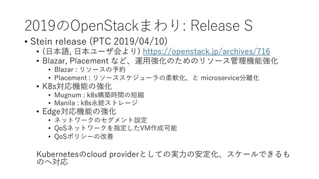 2019のOpenStackまわり: Release S
• Stein release (PTC 2019/04/10)
• (⽇本語, ⽇本ユーザ会より) https://openstack.jp/archives/716
• Blazar, Placement など、運⽤強化のためのリソース管理機能強化
• Blazar : リソースの予約
• Placement : リソーススケジューラの柔軟化、と microservice分離化
• K8s対応機能の強化
• Mugnum : k8s構築時間の短縮
• Manila : k8s永続ストレージ
• Edge対応機能の強化
• ネットワークのセグメント設定
• QoSネットワークを指定したVM作成可能
• QoSポリシーの改善
Kubernetesのcloud providerとしての実⼒の安定化、スケールできるも
のへ対応
