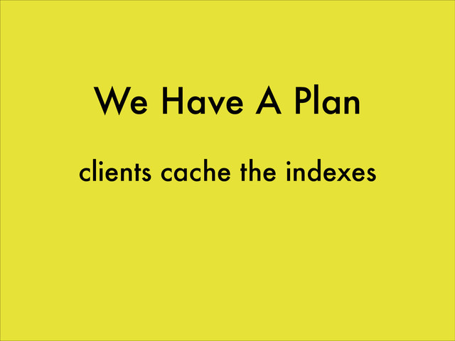We Have A Plan
clients cache the indexes
