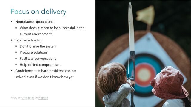 Focus on delivery
Negotiates expectations
What does it mean to be successful in the
current environment
Positive attitude:
Don’t blame the system
Propose solutions
Facilitate conversations
Help to find compromises
Confidence that hard problems can be
solved even if we don’t know how yet
Photo by Annie Spratt on Unsplash
