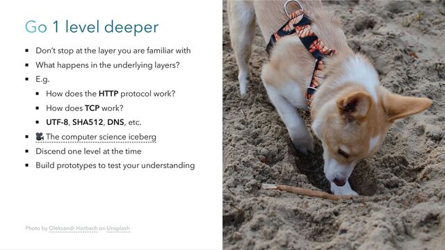 Go 1 level deeper
Don’t stop at the layer you are familiar with
What happens in the underlying layers?
E.g.
How does the HTTP protocol work?
How does TCP work?
UTF-8, SHA512, DNS, etc.
🎥 The computer science iceberg
Discend one level at the time
Build prototypes to test your understanding
Photo by Oleksandr Horbach on Unsplash
