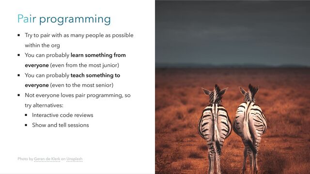 Pair programming
Try to pair with as many people as possible
within the org
You can probably learn something from
everyone (even from the most junior)
You can probably teach something to
everyone (even to the most senior)
Not everyone loves pair programming, so
try alternatives:
Interactive code reviews
Show and tell sessions
Photo by Geran de Klerk on Unsplash
