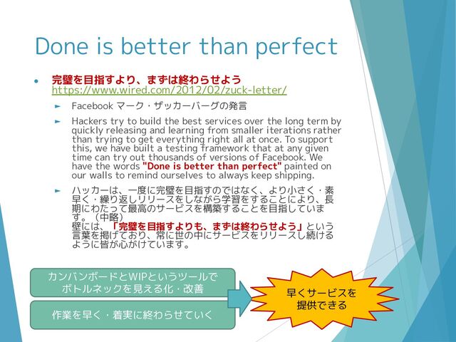 Done is better than perfect
● 完璧を目指すより、まずは終わらせよう
https://www.wired.com/2012/02/zuck-letter/
► Facebook マーク・ザッカーバーグの発言
► Hackers try to build the best services over the long term by
quickly releasing and learning from smaller iterations rather
than trying to get everything right all at once. To support
this, we have built a testing framework that at any given
time can try out thousands of versions of Facebook. We
have the words "Done is better than perfect" painted on
our walls to remind ourselves to always keep shipping.
► ハッカーは、一度に完璧を目指すのではなく、より小さく・素
早く・繰り返しリリースをしながら学習をすることにより、長
期にわたって最高のサービスを構築することを目指していま
す。（中略）
壁には、「完璧を目指すよりも、まずは終わらせよう」という
言葉を掲げており、常に世の中にサービスをリリースし続ける
ように皆が心がけています。
カンバンボードとWIPというツールで
ボトルネックを見える化・改善 早くサービスを
提供できる
作業を早く・着実に終わらせていく
