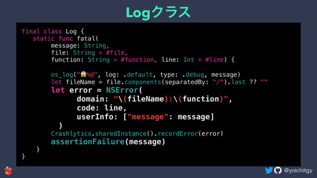 !ZPJDIJUHZ
LogΫϥε
final class Log {
static func fatal(
message: String,
file: String = #file,
function: String = #function, line: Int = #line) {
os_log("%@", log: .default, type: .debug, message)
let fileName = file.components(separatedBy: "/").last ?? ""
let error = NSError(
domain: "\(fileName):\(function)",
code: line,
userInfo: ["message": message]
)
Crashlytics.sharedInstance().recordError(error)
assertionFailure(message)
}
}
