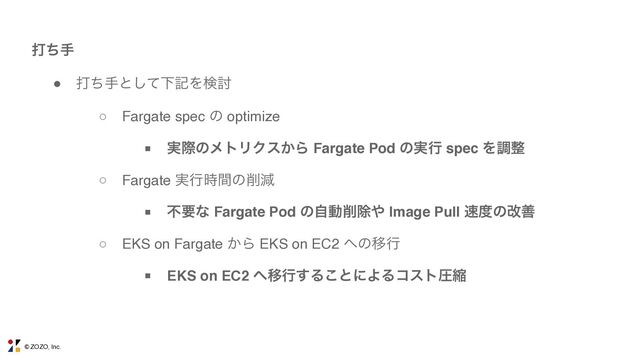© ZOZO, Inc.
ଧͪख
● ଧͪखͱͯ͠ԼهΛݕ౼
■ ࣮ࡍͷϝτϦΫε͔Β Fargate Pod ͷ࣮ߦ spec Λௐ੔
○ Fargate spec ͷ optimize
○ EKS on Fargate ͔Β EKS on EC2 ΁ͷҠߦ
○ Fargate ࣮ߦ࣌ؒͷ࡟ݮ
■ ෆཁͳ Fargate Pod ͷࣗಈ࡟আ΍ Image Pull ଎౓ͷվળ
■ EKS on EC2 ΁Ҡߦ͢Δ͜ͱʹΑΔίετѹॖ
