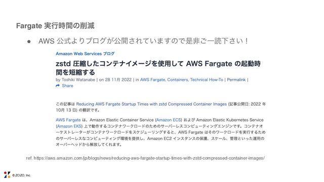 © ZOZO, Inc.
Fargate ࣮ߦ࣌ؒͷ࡟ݮ
● AWS ެࣜΑΓϒϩά͕ެ։͞Ε͍ͯ·͢ͷͰੋඇ͝ҰಡԼ͍͞ʂ
ref. https://aws.amazon.com/jp/blogs/news/reducing-aws-fargate-startup-times-with-zstd-compressed-container-images/
