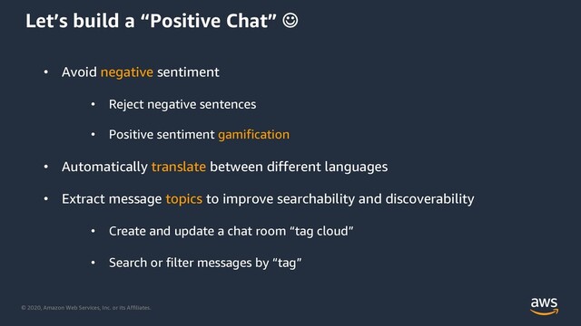© 2020, Amazon Web Services, Inc. or its Affiliates.
Let’s build a “Positive Chat” J
• Avoid negative sentiment
• Reject negative sentences
• Positive sentiment gamification
• Automatically translate between different languages
• Extract message topics to improve searchability and discoverability
• Create and update a chat room “tag cloud”
• Search or filter messages by “tag”
