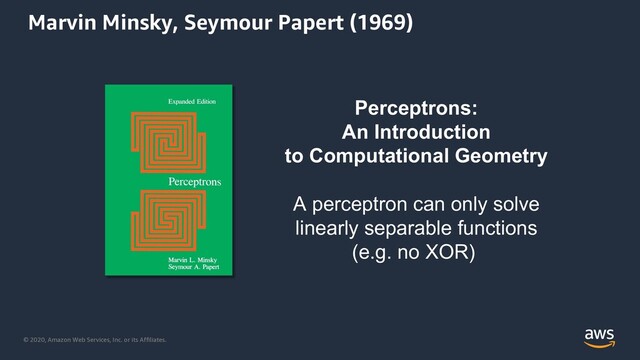 © 2020, Amazon Web Services, Inc. or its Affiliates.
Perceptrons:
An Introduction
to Computational Geometry
A perceptron can only solve
linearly separable functions
(e.g. no XOR)
Marvin Minsky, Seymour Papert (1969)
