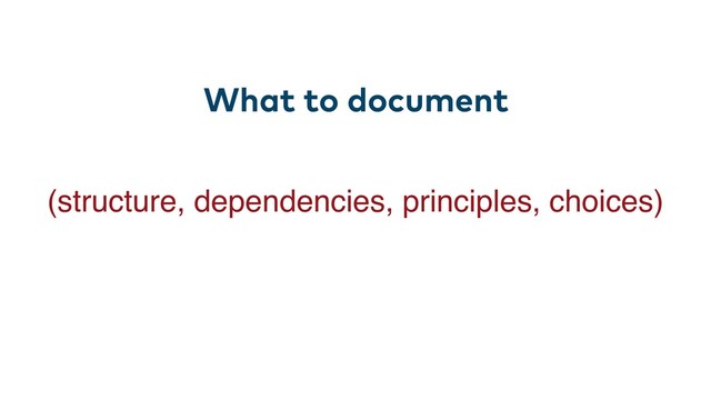 What to document
(structure, dependencies, principles, choices)
