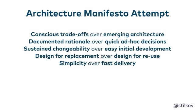 @stilkov
Conscious trade-offs over emerging architecture
Documented rationale over quick ad-hoc decisions
Sustained changeability over easy initial development
Design for replacement over design for re-use
Simplicity over fast delivery
Architecture Manifesto Attempt

