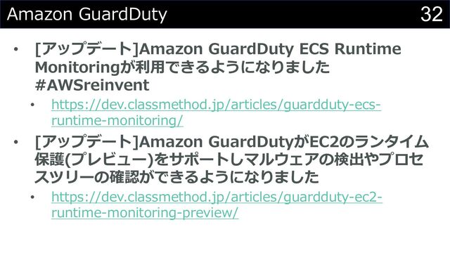 32
Amazon GuardDuty
• [アップデート]Amazon GuardDuty ECS Runtime
Monitoringが利⽤できるようになりました
#AWSreinvent
• https://dev.classmethod.jp/articles/guardduty-ecs-
runtime-monitoring/
• [アップデート]Amazon GuardDutyがEC2のランタイム
保護(プレビュー)をサポートしマルウェアの検出やプロセ
スツリーの確認ができるようになりました
• https://dev.classmethod.jp/articles/guardduty-ec2-
runtime-monitoring-preview/
